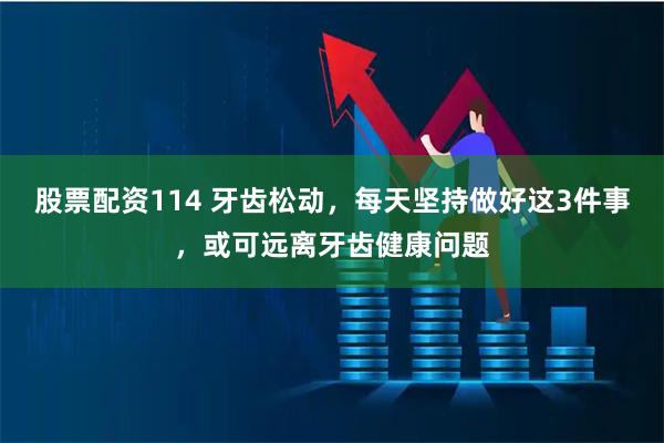 股票配资114 牙齿松动，每天坚持做好这3件事，或可远离牙齿健康问题