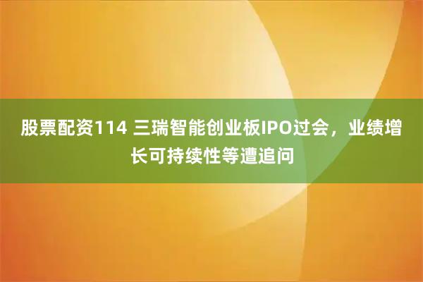 股票配资114 三瑞智能创业板IPO过会，业绩增长可持续性等遭追问