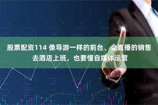 股票配资114 像导游一样的前台、会直播的销售 去酒店上班，也要懂自媒体运营