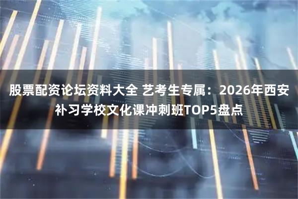 股票配资论坛资料大全 艺考生专属：2026年西安补习学校文化课冲刺班TOP5盘点